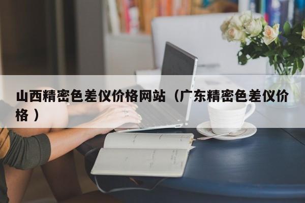 山西精密色差儀價格網站（廣東精密色差儀價格 ）