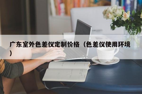廣東室外色差儀定制價格（色差儀使用環境 ）