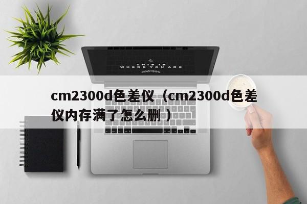 cm2300d色差儀（cm2300d色差儀內存滿了怎么刪 ）