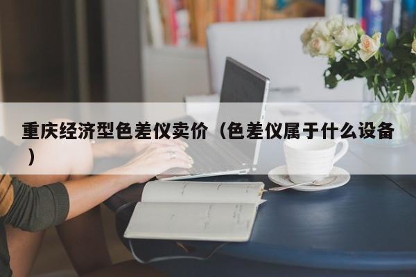 重慶經(jīng)濟型色差儀賣價（色差儀屬于什么設備 ）