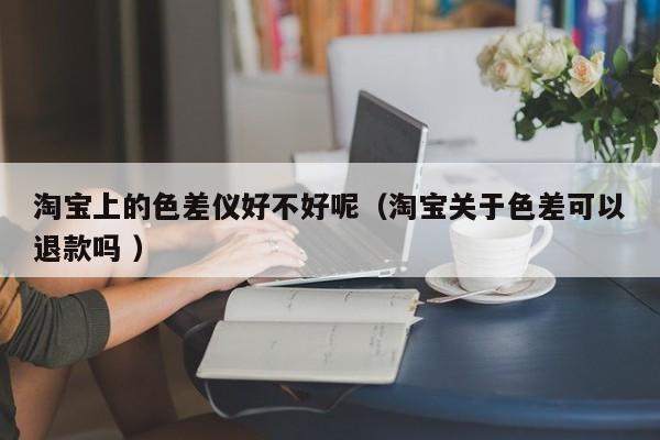 淘寶上的色差儀好不好呢（淘寶關于色差可以退款嗎 ）