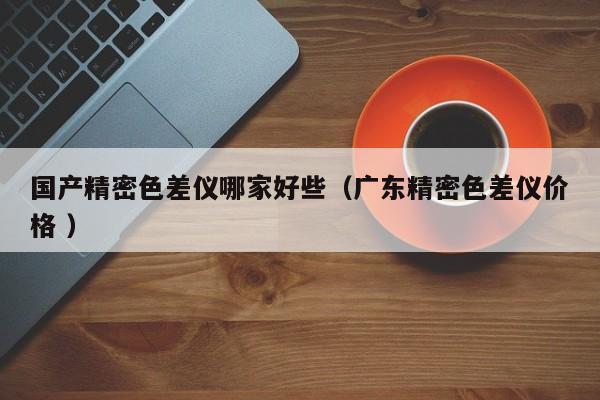 國產(chǎn)精密色差儀哪家好些（廣東精密色差儀價(jià)格 ）
