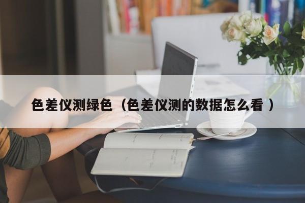 色差儀測(cè)綠色（色差儀測(cè)的數(shù)據(jù)怎么看 ）