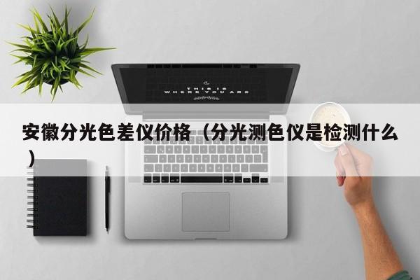 安徽分光色差儀價(jià)格（分光測(cè)色儀是檢測(cè)什么 ）