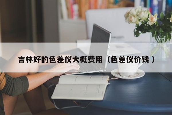 吉林好的色差儀大概費(fèi)用（色差儀價(jià)錢(qián) ）