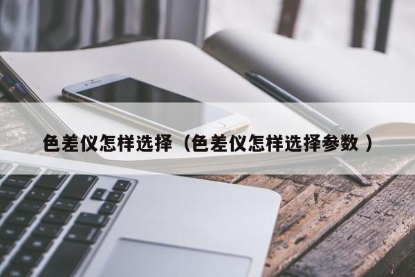 色差儀怎樣選擇（色差儀怎樣選擇參數 ）
