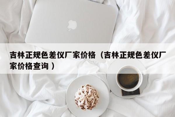 吉林正規色差儀廠家價格（吉林正規色差儀廠家價格查詢 ）