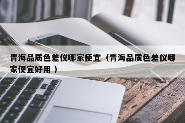 青海品質色差儀哪家便宜（青海品質色差儀哪家便宜好用 ）
