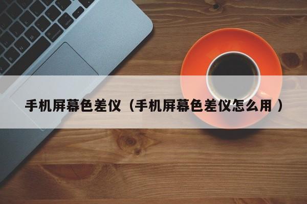 手機(jī)屏幕色差儀（手機(jī)屏幕色差儀怎么用 ）