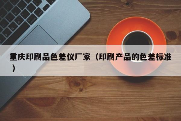 重慶印刷品色差儀廠家（印刷產(chǎn)品的色差標準 ）