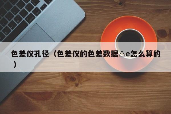 色差儀孔徑（色差儀的色差數據△e怎么算的 ）