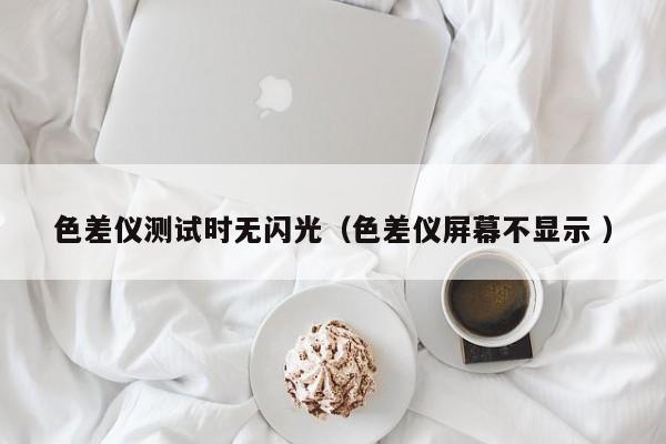 色差儀測試時(shí)無閃光（色差儀屏幕不顯示 ）