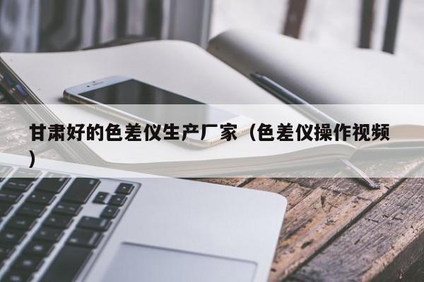 甘肅好的色差儀生產廠家（色差儀操作視頻 ）