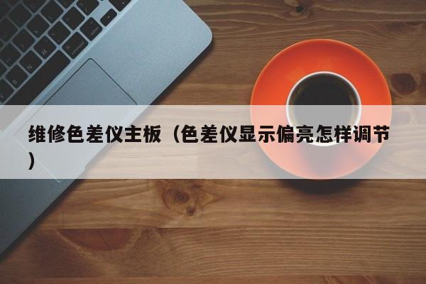 維修色差儀主板（色差儀顯示偏亮怎樣調節 ）